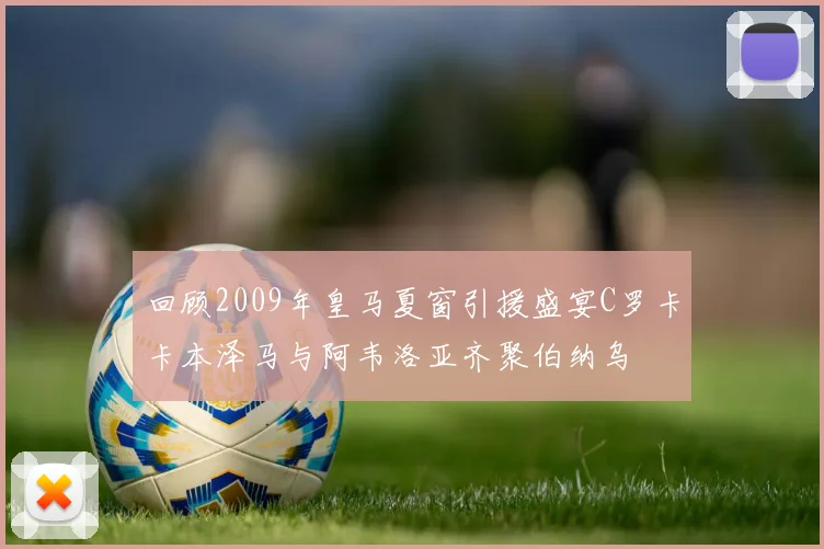 回顾2009年皇马夏窗引援盛宴C罗卡卡本泽马与阿韦洛亚齐聚伯纳乌