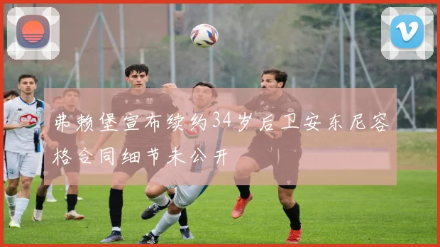 弗赖堡宣布续约34岁后卫安东尼容格合同细节未公开