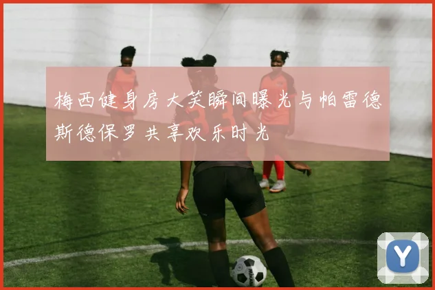 梅西健身房大笑瞬间曝光与帕雷德斯德保罗共享欢乐时光