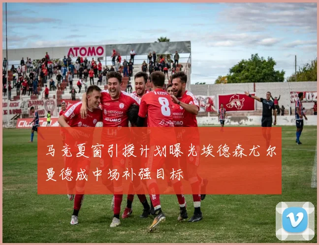 马竞夏窗引援计划曝光埃德森尤尔曼德成中场补强目标