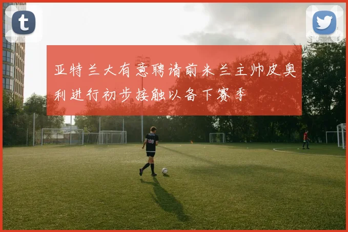 亚特兰大有意聘请前米兰主帅皮奥利进行初步接触以备下赛季
