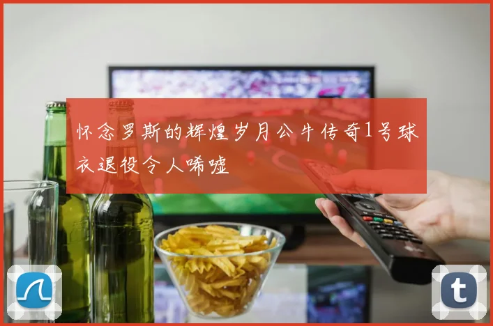 怀念罗斯的辉煌岁月公牛传奇1号球衣退役令人唏嘘