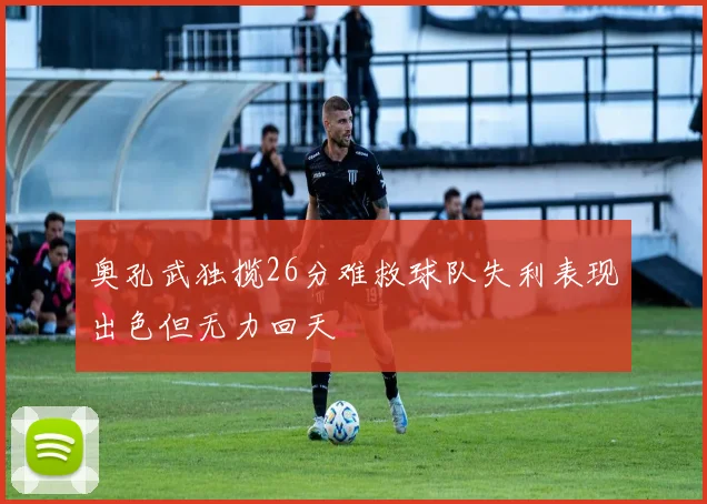 奥孔武独揽26分难救球队失利表现出色但无力回天