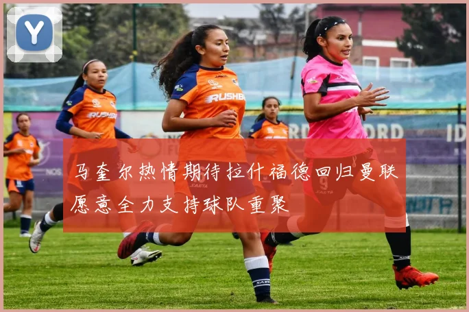 马奎尔热情期待拉什福德回归曼联愿意全力支持球队重聚