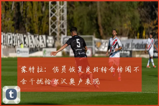 蒙特拉：伤员恢复良好转会传闻不会干扰恰尔汉奥卢表现