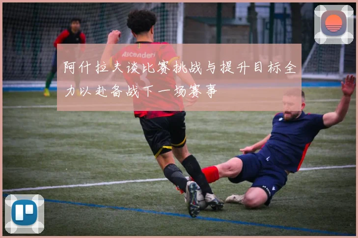 阿什拉夫谈比赛挑战与提升目标全力以赴备战下一场赛事