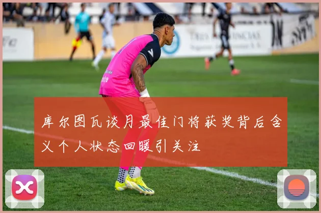 库尔图瓦谈月最佳门将获奖背后含义个人状态回暖引关注