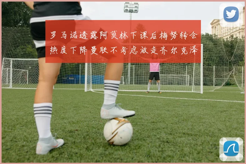 罗马诺透露阿莫林下课后梅努转会热度下降曼联不考虑放走齐尔克泽