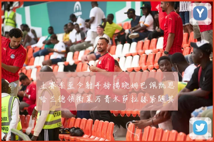 上赛季至今射手榜揭晓姆巴佩凯恩哈兰德领衔莱万青木萨拉赫紧随其后