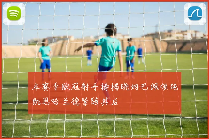 本赛季欧冠射手榜揭晓姆巴佩领跑凯恩哈兰德紧随其后