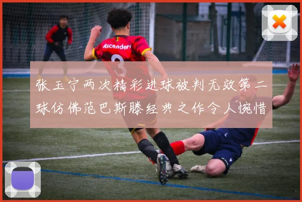 张玉宁两次精彩进球被判无效第二球仿佛范巴斯滕经典之作令人惋惜
