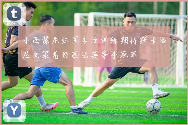 小西蒙尼归国专注训练期待斯卡洛尼决策看好西法英争夺冠军