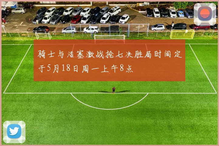 骑士与活塞激战抢七决胜局时间定于5月18日周一上午8点